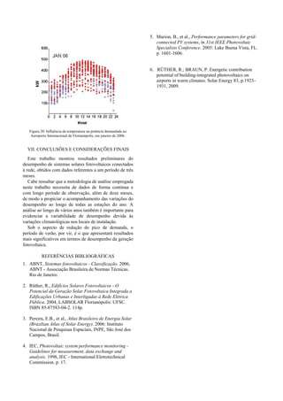 Figura 20: Influência da temperatura na potência demandada no
Aeroporto Internacional de Florianópolis, em janeiro de 2006.
VII. CONCLUSÕES E CONSIDERAÇÕES FINAIS
Este trabalho mostrou resultados preliminares do
desempenho de sistemas solares fotovoltaicos conectados
à rede, obtidos com dados referentes a um período de três
meses.
Cabe ressaltar que a metodologia de análise empregada
neste trabalho necessita de dados de forma contínua e
com longo período de observação, além de doze meses,
de modo a propiciar o acompanhamento das variações do
desempenho ao longo de todas as estações do ano. A
análise ao longo de vários anos também é importante para
evidenciar a variabilidade de desempenho devida às
variações climatológicas nos locais de instalação.
Sob o aspecto de redução do pico de demanda, o
período de verão, por vir, é o que apresentará resultados
mais significativos em termos de desempenho da geração
fotovoltaica.
REFERÊNCIAS BIBLIOGRÁFICAS
1. ABNT, Sistemas fotovoltaicos - Classificação. 2006,
ABNT - Associação Brasileira de Normas Técnicas.
Rio de Janeiro.
2. Rüther, R., Edifícios Solares Fotovoltaicos - O
Potencial da Geração Solar Fotovoltaica Integrada a
Edificações Urbanas e Interligadas à Rede Elétrica
Pública. 2004, LABSOLAR Florianópolis: UFSC.
ISBN 85-87583-04-2. 114p.
3. Pereira, E.B., et al., Atlas Brasileiro de Energia Solar
(Brazilian Atlas of Solar Energy). 2006: Instituto
Nacional de Pesquisas Espaciais, INPE, São José dos
Campos, Brasil.
4. IEC, Photovoltaic system performance monitoring -
Guidelines for measurement, data exchange and
analysis. 1998, IEC - International Eletrotechnical
Commission. p. 17.
5. Marion, B., et al., Performance parameters for grid-
connected PV systems, in 31st IEEE Photovoltaic
Specialists Conference. 2005: Lake Buena Vista, FL.
p. 1601-1606.
6. RÜTHER, R.; BRAUN, P. Energetic contribution
potential of building-integrated photovoltaics on
airports in warm climates. Solar Energy 83, p.1923–
1931, 2009.
 