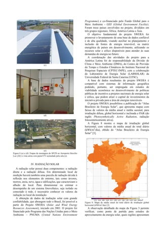 (c)
(d)
(e)
Figura 8 (a) a (d): Etapas da montagem do SFCR no Aeroporto Hercílio
Luz (AE) e vista aérea com painel FV assinalado pela seta (e).
IV. RADIAÇÃO SOLAR
A radiação solar possui duas componentes: a radiação
direta e a radiação difusa. Em determinado local de
medição haverá também uma parcela de radiação devida à
reflexão nos elementos do entorno, tais como árvores,
morros, areia, neve, água e edificações, que caracterizam o
albedo do local. Para dimensionar ou estimar o
desempenho de um sistema fotovoltaico, seja isolado ou
conectado à rede, é necessário conhecer os valores da
radiação no local da instalação.
A obtenção de dados de iradiação solar com grande
confiabilidade, que abrangem todo o Brasil, foi possível a
partir do Projeto SWERA (Solar and Wind Energy
Resources Assessment), iniciado em 2001. O projeto foi
financiado pelo Programa das Nações Unidas para o Meio
Ambiente – PNUMA (United Nations Environment
Programme) e co-financiado pelo Fundo Global para o
Meio Ambiente - GEF (Global Environment Facility).
Foram treze países envolvidos no projeto, divididos em
três grupos regionais: África, América Latina e Ásia.
O objetivo fundamental do projeto SWERA foi
promover o levantamento de uma base de dados confiável
e de alta qualidade, visando auxiliar no planejamento e
inclusão de fontes de energia renovável, na matriz
energética de países em desenvolvimento, utilizando os
recursos solar e eólico disponíveis para atender às suas
demandas de energia no futuro.
A coordenação das atividades do projeto para a
América Latina foi de responsabilidade da Divisão de
Clima e Meio Ambiente (DMA), do Centro de Previsão
do Tempo e Estudos Climáticos do Instituto Nacional de
Pesquisas Espaciais (CPTEC-INPE), com a colaboração
do Laboratório de Energia Solar (LABSOLAR) da
Universidade Federal de Santa Catarina (UFSC),
A base de dados resultantes do projeto SWERA é
compatível com sistemas de informação geográfica
podendo, portanto, ser empregada em estudos de
viabilidade econômica no desenvolvimento de políticas
públicas de incentivo a projetos nacionais de energia solar
e eólica, que podem atrair o capital de investimentos da
iniciativa privada para a área de energias renováveis.
O projeto SWERA possibilitou a publicação do “Atlas
Brasileiro de Energia Solar”, que apresenta mapas com
faixas de valores da média anual e média sazonal, para
irradiação difusa, global horizontal e inclinada e PAR (do
inglês Photosynthetically Active Radiation, radiação
fotossinteticamente ativa).
A Figura 8 mostra o mapa de irradiação global
horizontal, com valores da média anual do total diário
(kWh/m2
/dia), obtido do “Atlas Brasileiro de Energia
Solar” [3].
Figura 8: Mapa da média anual do total diário de irradiação global
horizontal (kWh/m2
/dia) [3].
A observação detalhada do mapa da Figura 3 permite
verificar, como ponto de partida para estudos do
aproveitamento da energia solar, quais regiões apresentam
 