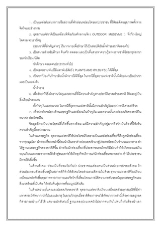 1. เป็นแหล่งสันทนาการหรือสถานที่พักผ่อนหย่อนใจของประชาชน ที่ให้ผลดีต่อสุขภาพทั้งทาง
จิตใจและร่างกาย
2. อุทยานแห่งชาติเป็นเหมือนพิพิธภัณฑ์กลางแจ้ง ( OUTDOOR MUSEVME ) ที่กว้างใหญ่
ไพศาล จะเอาวัตถุ
ธรรมชาติที่สาคัญต่างๆ ไว้มากมายเพื่อรักษาไว้เป็นสมบัติอันล้าค่าของชาติตลอดไป
3. เป็นสนามสาหรับศึกษา ค้นคว้า ทดลอง และเป็นที่แสวงหาความรู้ทางธรรมชาติวิทยาทุกสาขา
ของนักเรียน นิสิต
นักศึกษา ตลอดจนประชาชนทั่วไป
4. เป็นเขตสงวนพันธ์ไม้และพันธ์สัตว์ ( PLANTS AND WILDLIFS ) ได้ดีที่สุด
5. เป็นการป้ องกันรักษาต้นน้าลาธารได้ดีที่สุด ในกรณีที่อุทยานแห่งชาตินั้นมีลักษณะเป็นป่าเขา
และเป็นแหล่งต้น
น้าลาธาร
6. เพื่อรักษาไว้ซึ่งโบราณวัตถุและสถานที่ที่มีความสาคัญทางประวัติศาสตร์ของชาติ ให้คงอยู่เป็น
สิ่งเตือนใจของคน
ทั้งปัจจุบันและอนาคต ในกรณีที่อุทยานแห่งชาตินั้นมีความสาคัญในทางประวัติศาสตร์ด้วย
7. เพื่อประโยชน์ทางด้านเศรษฐกิจและสังคมในปัจจุบัน และความมั่นคงปลอดภัยของชาติใน
อนาคต ประโยชน์ใน
ข้อสุดท้ายเป็นประโยชน์ที่เกิดขึ้นทางอ้อม แต่มีความสาคัญอยู่มากจึงจาเป็นต้องชี้ให้เห็น
ความสาคัญนี้พอประมาณ
ในด้านเศรษฐกิจ อุทยานแห่งชาติให้ประโยชน์ก็เพราะเป็นแหล่งท่องเที่ยวที่ดึงดูดนักท่องเที่ยว
จากทุกมุมโลก นักท่องเที่ยวเหล่านี้ย่อมนาเงินตราต่างประเทศเข้ามาสู่ประเทศไทยเป็นจานวนมหาศาล ทา
ให้ฐานะเศรษฐกิจของชาติดีขึ้น สาหรับนักท่องเที่ยวที่ประชาชนคนไทยก็มีส่วนทาให้เกิดกระแสเงิน
หมุนเวียนและกระจายรายได้เข้าสู่ชนบทก่อให้เกิดธุรกิจบริการแก่นักท่องเที่ยวหลายอย่าง ทาให้ประชาชน
มีรายได้เพิ่มขึ้น
ในด้านสังคม ย่อมเป็นที่ยอมรับกันว่า ประชาชนแต่ละคนเป็นส่วนประกอบของสังคม ถ้า
ส่วนประกอบสังคมขึ้นอยู่ในสภาพดีก็ทาให้สังคมโดยส่วนรวมดีตามไปด้วย อุทยานแห่งชาติจึงเปรียบ
เหมือนแหล่งพักฟื้นสุขภาพทางร่างกายและจิตใจ ที่เสื่อมโทรมภายใต้ความกดดันของปัญหาเศรษฐกิจและ
สิ่งแวดล้อมที่เป็นพิษ ให้กลับคืนสู่สภาพที่สมบูรณ์ดังเดิม
ในด้านความมั่นคงและปลอดภัยของชาติ อุทยานแห่งชาติเปรียบเสมือนคลังมหาสมบัติที่มีค่า
มหาศาล มีทัพยากรป่าไม้และแร่ธาตุ ในยามวิกฤตเมื่อชาติต้องการจะใช้ทัพยากรเหล่านี้เพื่อความอยู่รอด
ก็สามารถนามาใช้ได้ แต่ยามปกติเช่นนี้ฐานะของประเทศยังไม่ยากจนเกินไปจนถึงกับต้องนาเอา
 