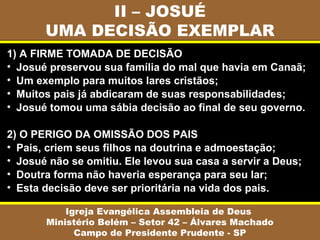 II – JOSUÉ
UMA DECISÃO EXEMPLAR
Igreja Evangélica Assembleia de Deus
Ministério Belém – Setor 42 – Álvares Machado
Campo de Presidente Prudente - SP
1) A FIRME TOMADA DE DECISÃO
• Josué preservou sua família do mal que havia em Canaã;
• Um exemplo para muitos lares cristãos;
• Muitos pais já abdicaram de suas responsabilidades;
• Josué tomou uma sábia decisão ao final de seu governo.
2) O PERIGO DA OMISSÃO DOS PAIS
• Pais, criem seus filhos na doutrina e admoestação;
• Josué não se omitiu. Ele levou sua casa a servir a Deus;
• Doutra forma não haveria esperança para seu lar;
• Esta decisão deve ser prioritária na vida dos pais.
 