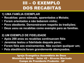 III – O EXEMPLO
DOS RECABITAS
Igreja Evangélica Assembleia de Deus
Ministério Belém – Setor 42 – Álvares Machado
Campo de Presidente Prudente - SP
1) UMA FAMÍLIA EXEMPLAR
• Recabitas: povo nômade, aparentados a Moisés;
• Foram orientados a não beberem vinho;
• Povo obediente. Demonstraram respeito às tradições;
• Deus usou os recabitas como exemplo para as famílias.
2) UM EXEMPLO DE FIDELIDADE
• Após 200 anos os recabitas continuavam fiéis
• Jeremias testou a fidelidade daquele povo;
• Foram fiéis aos ensinamentos. Não ouviam qualquer um;
• Pela obediência foram grandemente abençoados.
 
