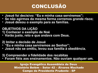• Josué foi decisivo: “Eu e minha casa serviremos”;
• Se não agirmos da mesma forma corremos grande risco;
• Josué deixou o exemplo para as famílias.
OBJETIVOS DA LIÇÃO
1) Conhecer o exemplo de Noé
• Varão justo, reto e que andava com Deus.
2) Imitar a decisão de Josué
• “Eu e minha casa serviremos ao Senhor”;
• Josué não se omitiu, levou sua família à obediência.
3) Compreender a fidelidade dos recabitas
• Foram fiéis aos ensinamentos. Não ouviam qualquer um.
CONCLUSÃO
Igreja Evangélica Assembleia de Deus
Ministério Belém – Setor 42 – Álvares Machado
Campo de Presidente Prudente - SP
 