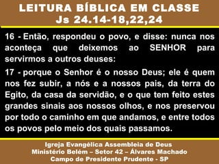 16 - Então, respondeu o povo, e disse: nunca nos
aconteça que deixemos ao SENHOR para
servirmos a outros deuses:
17 - porque o Senhor é o nosso Deus; ele é quem
nos fez subir, a nós e a nossos pais, da terra do
Egito, da casa da servidão, e o que tem feito estes
grandes sinais aos nossos olhos, e nos preservou
por todo o caminho em que andamos, e entre todos
os povos pelo meio dos quais passamos.
Igreja Evangélica Assembleia de Deus
Ministério Belém – Setor 42 – Álvares Machado
Campo de Presidente Prudente - SP
LEITURA BÍBLICA EM CLASSE
Js 24.14-18,22,24
 