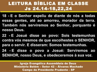 18 - E o Senhor expeliu de diante de nós a todas
essas gentes, até ao amorreu, morador da terra.
Também nós serviremos ao Senhor, porquanto é
nosso Deus.
22 - E Josué disse ao povo: Sois testemunhas
contra vós mesmos de que escolhestes o SENHOR,
para o servir. E disseram: Somos testemunhas.
24 - E disse o povo a Josué: Serviremos ao
SENHOR, nosso Deus, e obedeceremos à sua voz.
Igreja Evangélica Assembleia de Deus
Ministério Belém – Setor 42 – Álvares Machado
Campo de Presidente Prudente - SP
LEITURA BÍBLICA EM CLASSE
Js 24.14-18,22,24
 