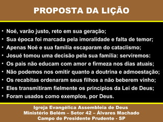 PROPOSTA DA LIÇÃO
Igreja Evangélica Assembleia de Deus
Ministério Belém – Setor 42 – Álvares Machado
Campo de Presidente Prudente - SP
• Noé, varão justo, reto em sua geração;
• Sua época foi marcada pela imoralidade e falta de temor;
• Apenas Noé e sua família escaparam do cataclismo;
• Josué tomou uma decisão pela sua família: serviremos:
• Os pais não educam com amor e firmeza nos dias atuais;
• Não podemos nos omitir quanto a doutrina e admoestação;
• Os recabitas ordenaram seus filhos a não beberem vinho;
• Eles transmitiram fielmente os princípios da Lei de Deus;
• Foram usados como exemplos, por Deus.
 