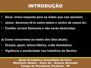 INTRODUÇÃO
Igreja Evangélica Assembleia de Deus
Ministério Belém – Setor 42 – Álvares Machado
Campo de Presidente Prudente - SP
• Deus: única resposta para os males que nos assolam;
• Jesus: devemos tê-lo como esteio e centro de nosso lar;
• Família: sirvam fielmente e não serão destruídas.
a) Como vencermos os males dos dias atuais;
• Oração, jejum, leitura bíblica, culto doméstico;
• Vigilância e assiduidade nos trabalhos do Senhor.
 