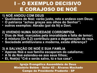 I – O EXEMPLO DECISIVO
E CORAJOSO DE NOÉ
Igreja Evangélica Assembleia de Deus
Ministério Belém – Setor 42 – Álvares Machado
Campo de Presidente Prudente - SP
1) NOÉ ANDOU COM DEUS
• Qualidades de Noé: varão justo, reto e andava com Deus;
• O patriarca “achou graças aos olhos do Senhor”;
• outros exemplos: Abraão (pai da fé) e Davi.
2) VIVENDO NUMA SOCIEDADE CORROMPIDA
• Dias de Noé: marcados pela imoralidade e falta de temor;
• A mistura (Gn 6.2) contribuiu para a degeneração da raça.
• Sociedade antidiluviana x moderna, existe diferença?
3) A SALVAÇÃO DE NOÉ E SUA FAMÍLIA
• Apenas Noé e sua família escaparam do catalismo;
• A fé de Noé estendeu-se aos seus filhos;
• Ei, Noé(s) “Crê e serás salvo, tú e tua casa”.
 