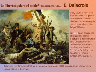 L'any 1830, la Revolució
de Juliol posà fi al govern
dels Borbons a França i
obrí pas a una monarquia
constitucional sota Lluís
Felip d'Orleans.
En unes línies adreçades
al seu germà el mes
d'octubre d'aquell mateix
any, Delacroix escrivia:
"He començat un tema
modern, una barricada
(...) i si no he lluitat. per
la pàtria si més no
pintaré per a ella (...)".
Delacroix, revolucionari el 30, va ser contrarevolucionari el 48, quan la classe obrera es va
aixecar contra la burgesia.
 