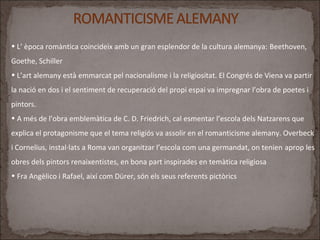 • L’ època romàntica coincideix amb un gran esplendor de la cultura alemanya: Beethoven,
Goethe, Schiller
• L’art alemany està emmarcat pel nacionalisme i la religiositat. El Congrés de Viena va partir
la nació en dos i el sentiment de recuperació del propi espai va impregnar l’obra de poetes i
pintors.
• A més de l’obra emblemàtica de C. D. Friedrich, cal esmentar l’escola dels Natzarens que
explica el protagonisme que el tema religiós va assolir en el romanticisme alemany. Overbeck
i Cornelius, instal·lats a Roma van organitzar l’escola com una germandat, on tenien aprop les
obres dels pintors renaixentistes, en bona part inspirades en temàtica religiosa
• Fra Angèlico i Rafael, així com Dürer, són els seus referents pictòrics
 