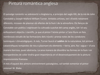 El paisatge romàntic va sobresortir a Anglaterra, a principis del segle XIX, de la mà de John
Constable y Joseph Mallord William Turner. Ambdós artistes, tot i d’estils netament
diferents, miraven de plasmar els efectes de la llum i de la atmosfera. Els llenços de
Constable son poètics i expressen la cultivada suavitat del camp anglès, tot i el seu
enfocament objectiu i científic, ja que al pintor l’atreia pintar a l’aire lliure on feia
nombrosos estudis de las formacions dels núvols i prenia notes de les condicions
lumíniques i climatològiques. A més, Turner buscà el sublim de la naturalesa, tot pintant
catastròfiques tempestes de neu o plasmant els elements —terra, aire, foc i aigua— d’una
manera borrosa, quasi abstracta. La seva manera de dissoldre las formes en la llum i en
transparències de color tindria gran importància en el desenvolupament de la pintura
impressionista francesa.
A més d’aquest dos pintors eminentment paisatgistes, cal també esmentar el pintor
visionari W. Blake.
 
