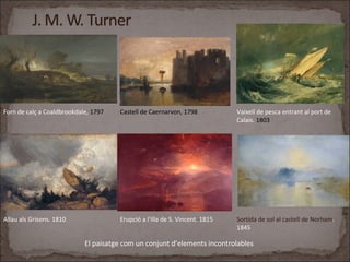 Forn de calç a Coaldbrookdale, 1797 Castell de Caernarvon, 1798 Vaixell de pesca entrant al port de
Calais. 1803
Allau als Grisons. 1810 Erupció a l’illa de S. Vincent. 1815 Sortida de sol al castell de Norham.
1845
El paisatge com un conjunt d’elements incontrolables
 