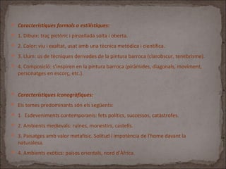  Característiques formals o estilístiques:
 1. Dibuix: traç pictòric i pinzellada solta i oberta.
 2. Color: viu i exaltat, usat amb una tècnica metòdica i científica.
 3. Llum: ús de tècniques derivades de la pintura barroca (clarobscur, tenebrisme).
 4. Composició: s’inspiren en la pintura barroca (piràmides, diagonals, moviment,
personatges en escorç, etc.).
 Característiques iconogràfiques:
 Els temes predominants són els següents:
 1. Esdeveniments contemporanis: fets polítics, successos, catàstrofes.
 2. Ambients medievals: ruïnes, monestirs, castells.
 3. Paisatges amb valor metafísic. Solitud i impotència de l'home davant la
naturalesa.
 4. Ambients exòtics: països orientals, nord d'Àfrica.
 