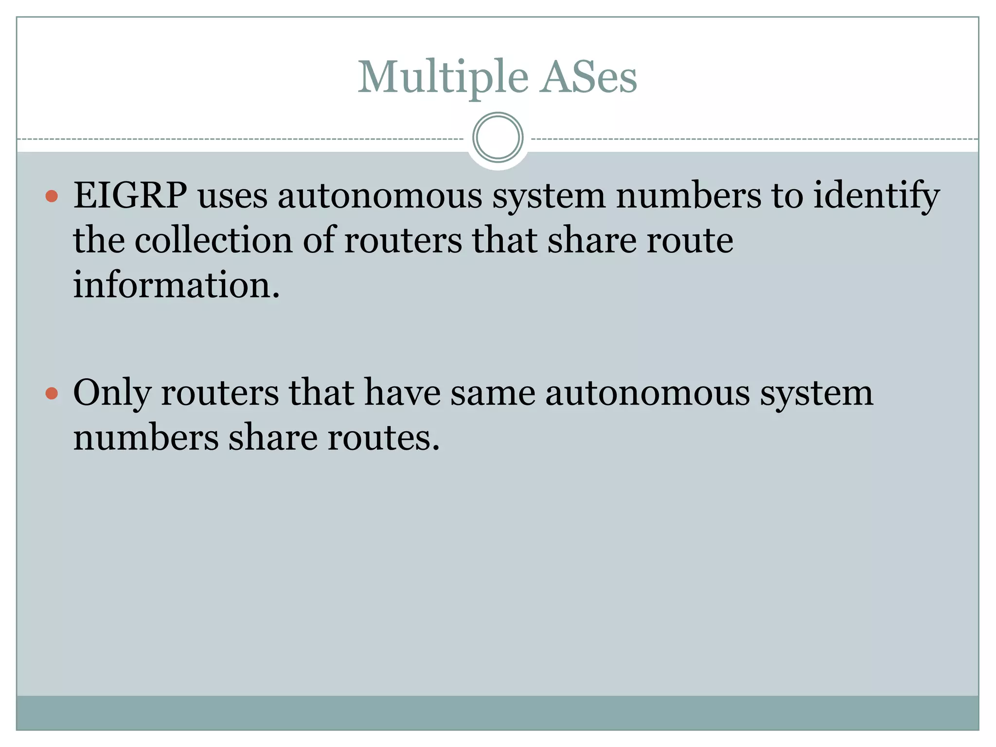 Multiple ASes
 EIGRP uses autonomous system numbers to identify
the collection of routers that share route
information.
 Only routers that have same autonomous system
numbers share routes.
 