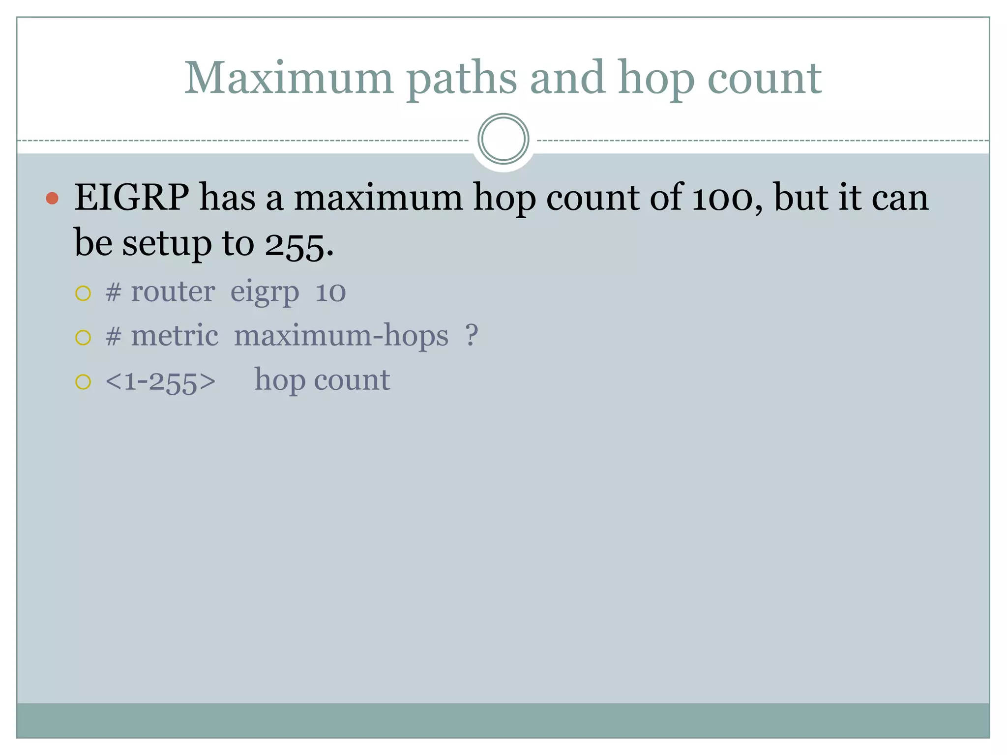 Maximum paths and hop count
 EIGRP has a maximum hop count of 100, but it can
be setup to 255.
 # router eigrp 10
 # metric maximum-hops ?
 <1-255> hop count
 