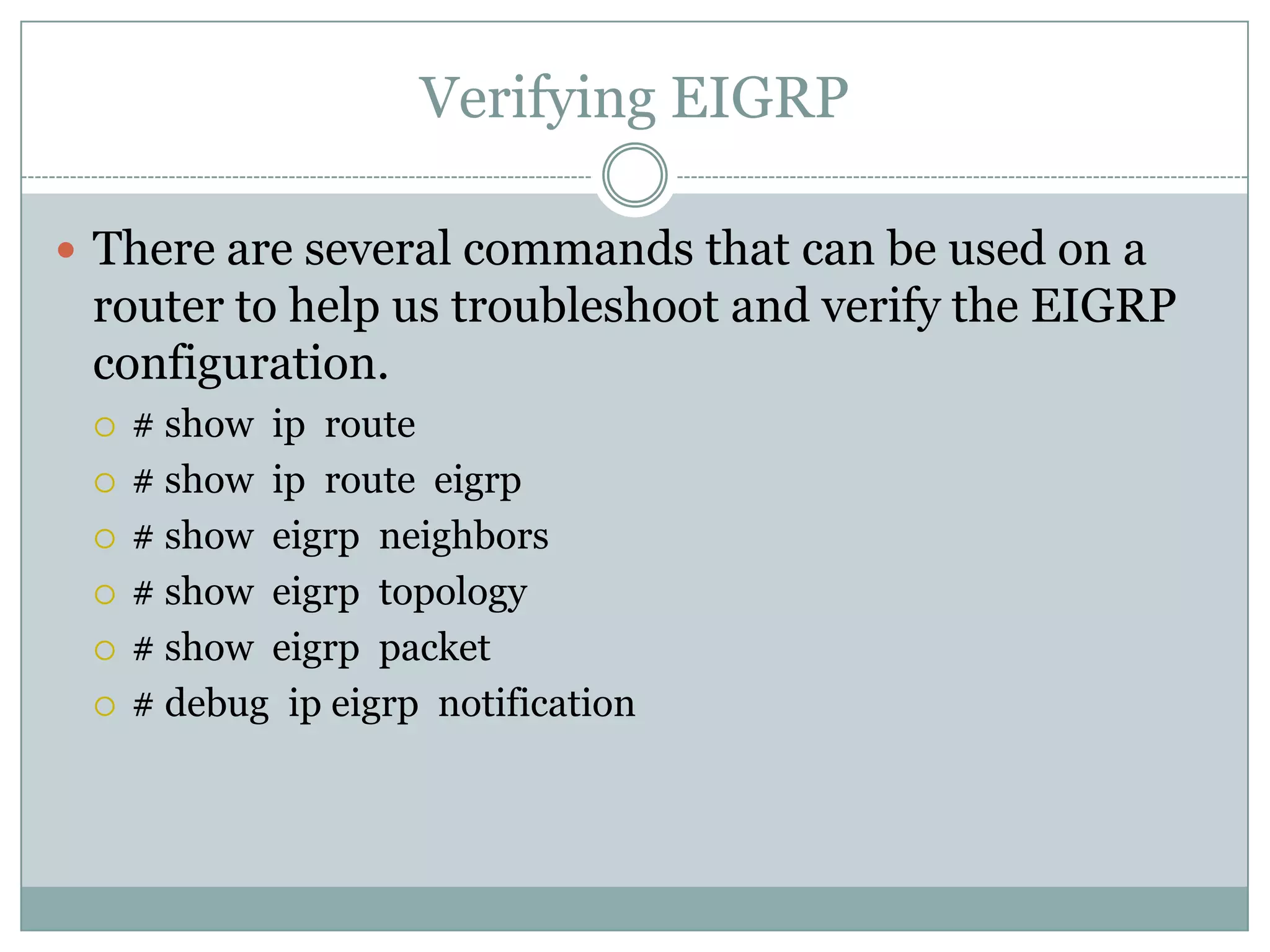 Verifying EIGRP
 There are several commands that can be used on a
router to help us troubleshoot and verify the EIGRP
configuration.
 # show ip route
 # show ip route eigrp
 # show eigrp neighbors
 # show eigrp topology
 # show eigrp packet
 # debug ip eigrp notification
 