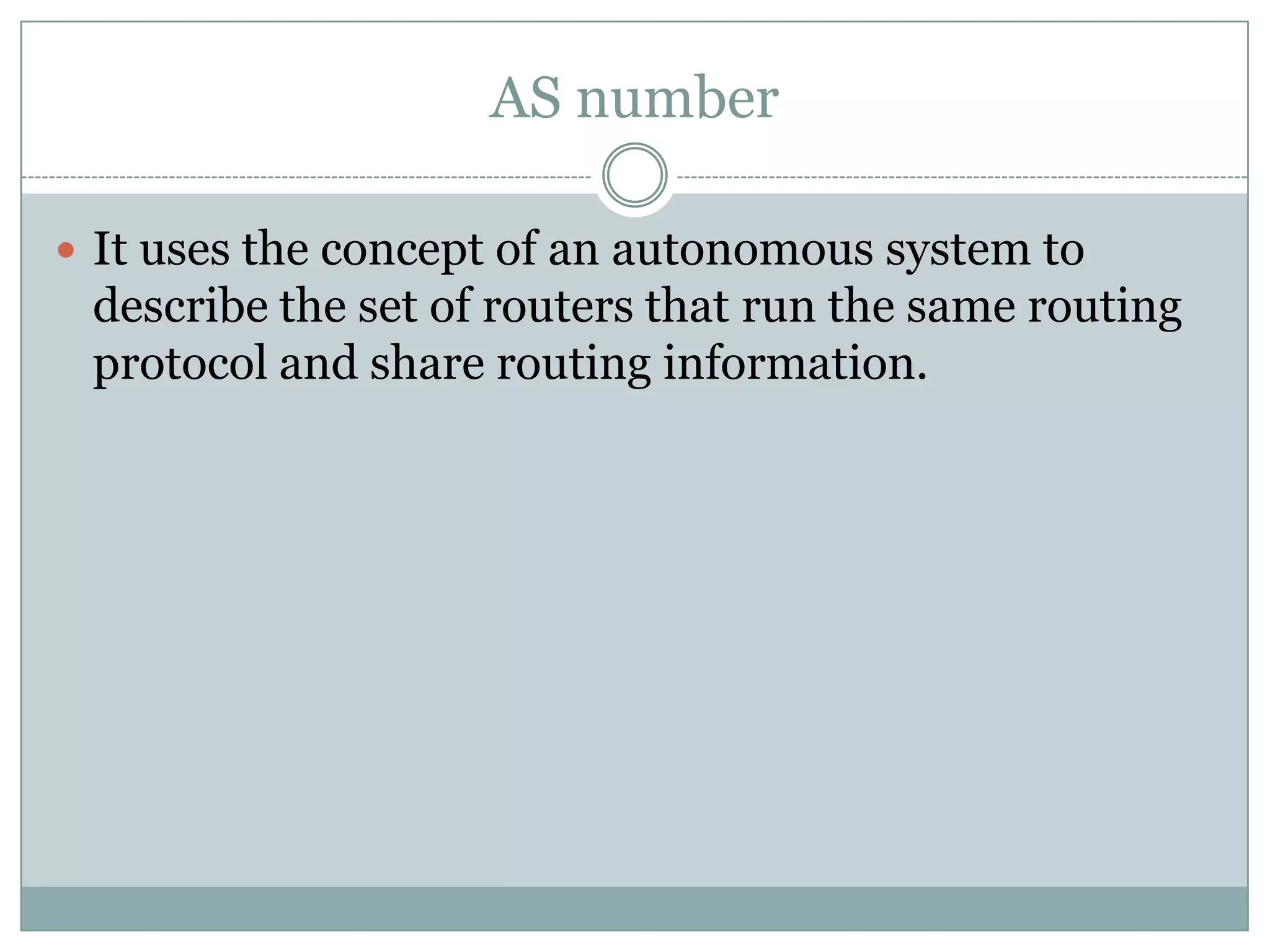 AS number
 It uses the concept of an autonomous system to
describe the set of routers that run the same routing
protocol and share routing information.
 