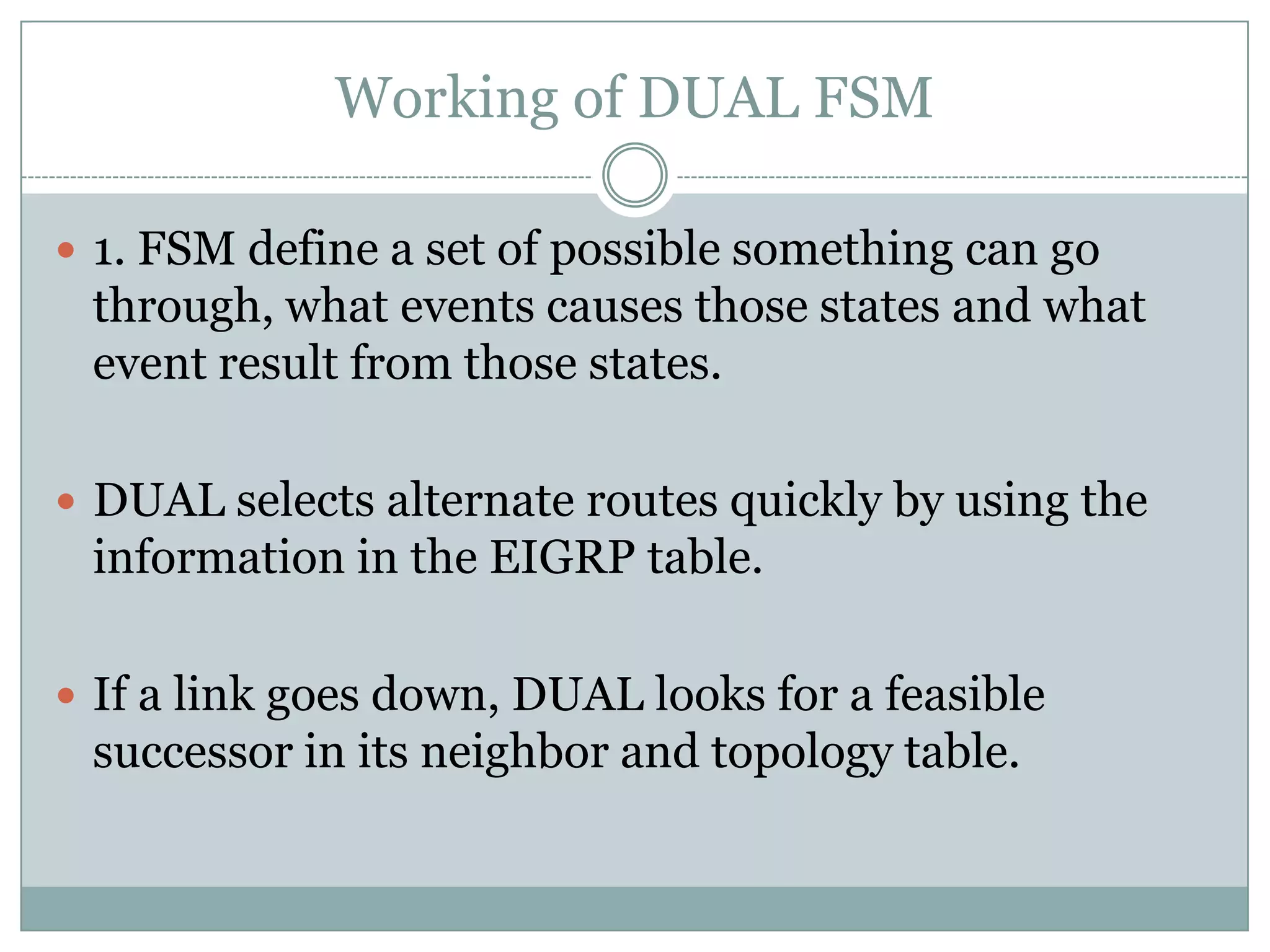 Working of DUAL FSM
 1. FSM define a set of possible something can go
through, what events causes those states and what
event result from those states.
 DUAL selects alternate routes quickly by using the
information in the EIGRP table.
 If a link goes down, DUAL looks for a feasible
successor in its neighbor and topology table.
 