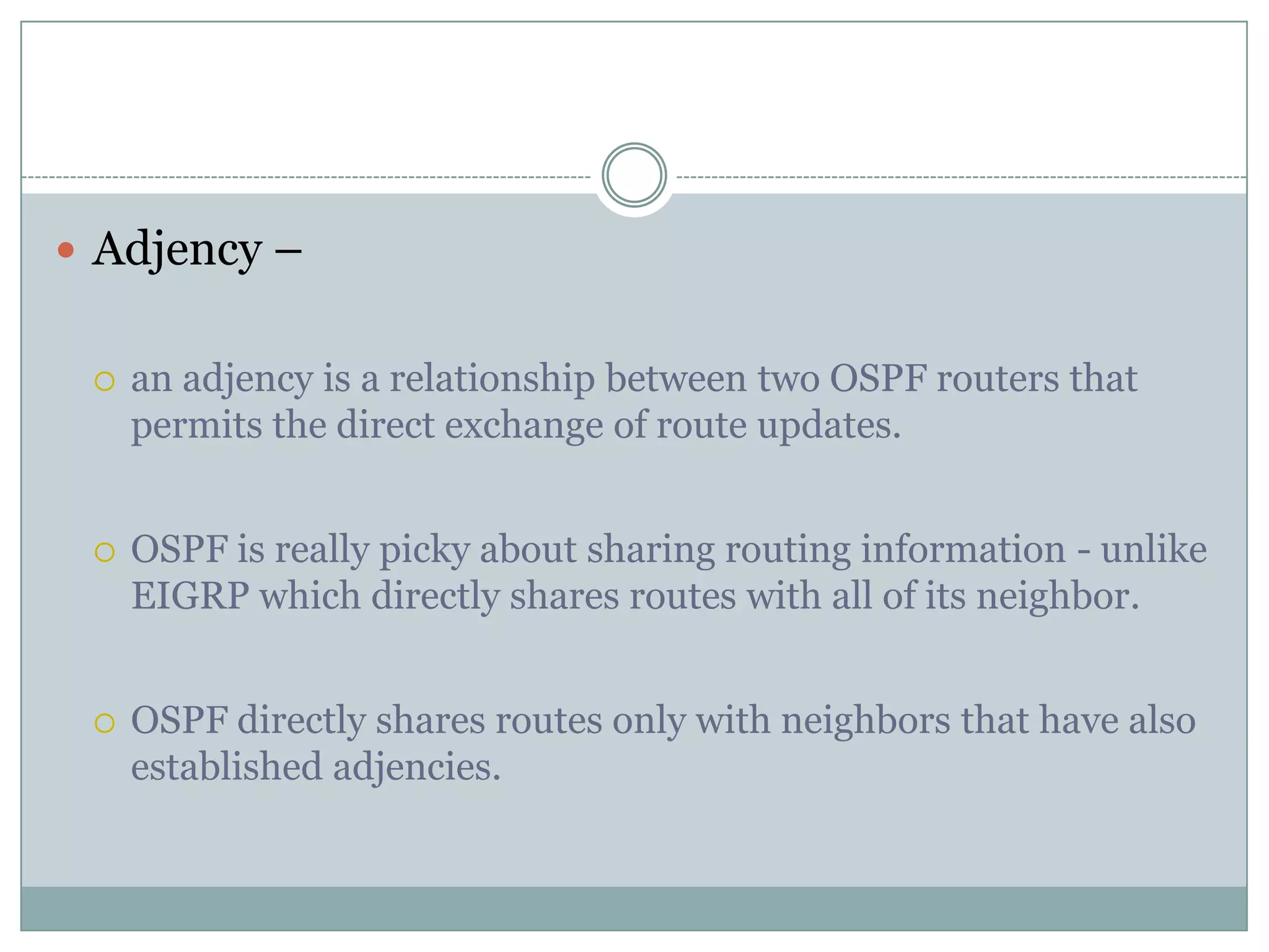  Adjency –
 an adjency is a relationship between two OSPF routers that
permits the direct exchange of route updates.
 OSPF is really picky about sharing routing information - unlike
EIGRP which directly shares routes with all of its neighbor.
 OSPF directly shares routes only with neighbors that have also
established adjencies.
 