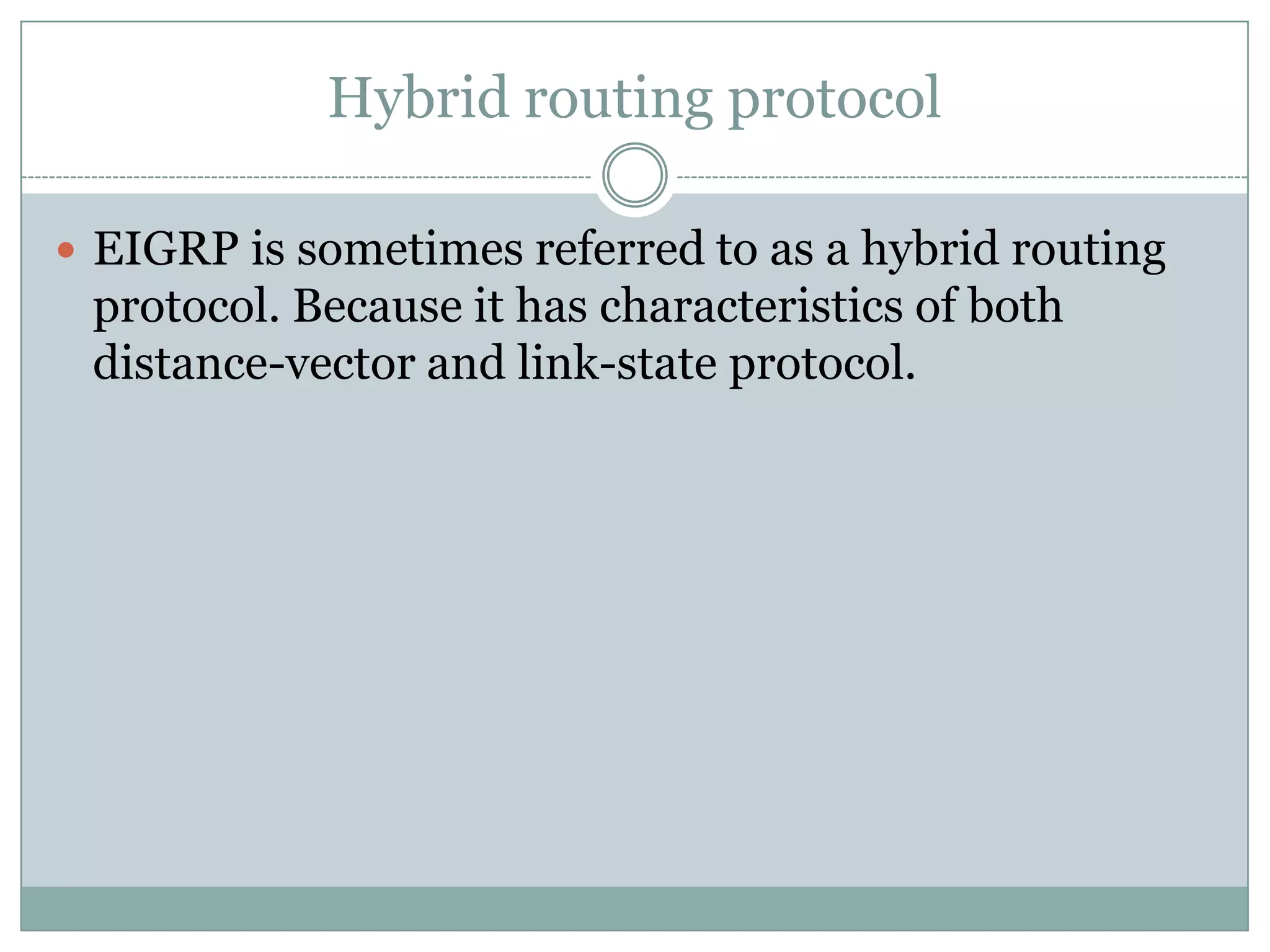 Hybrid routing protocol
 EIGRP is sometimes referred to as a hybrid routing
protocol. Because it has characteristics of both
distance-vector and link-state protocol.
 