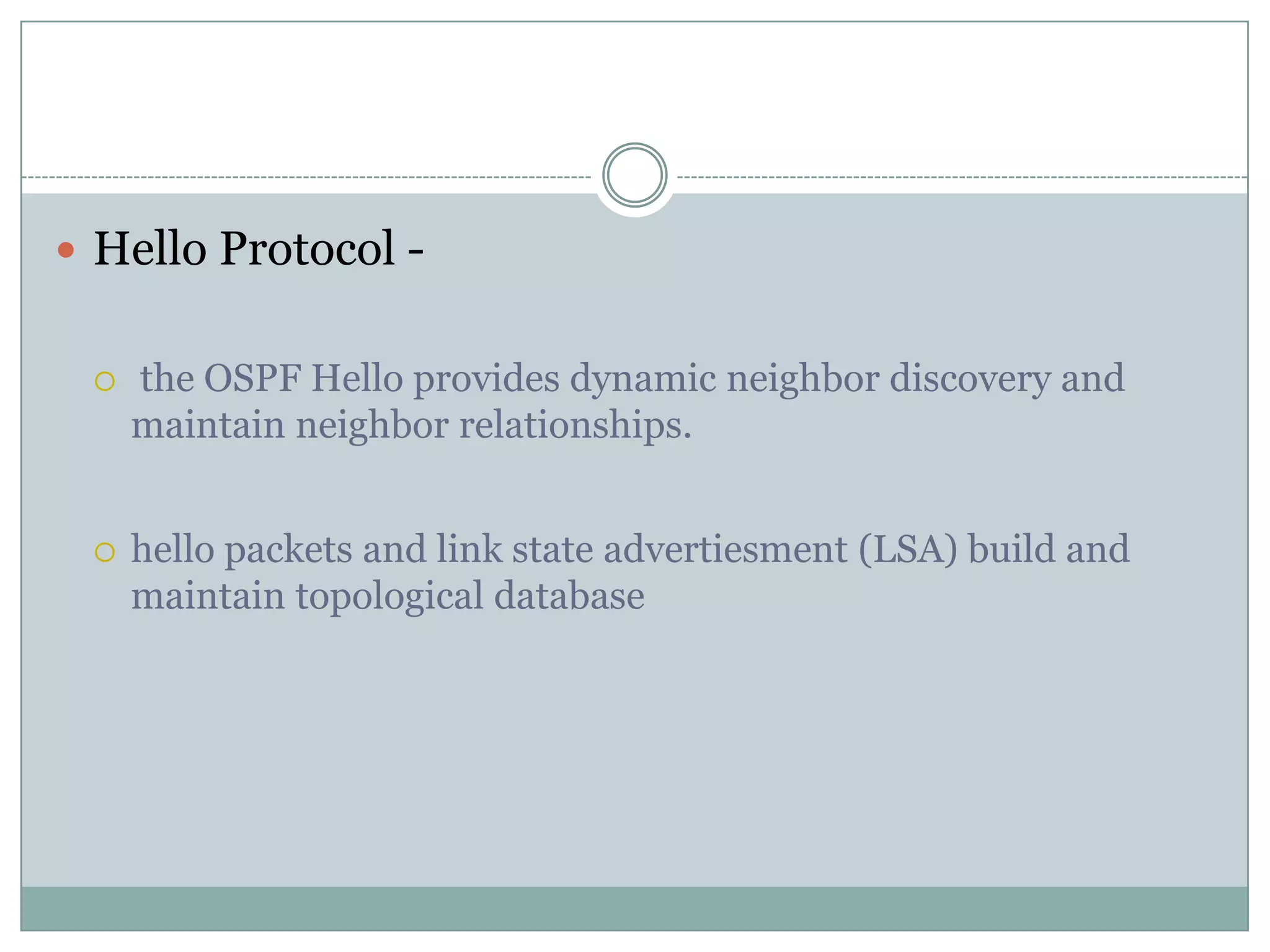  Hello Protocol -
 the OSPF Hello provides dynamic neighbor discovery and
maintain neighbor relationships.
 hello packets and link state advertiesment (LSA) build and
maintain topological database
 