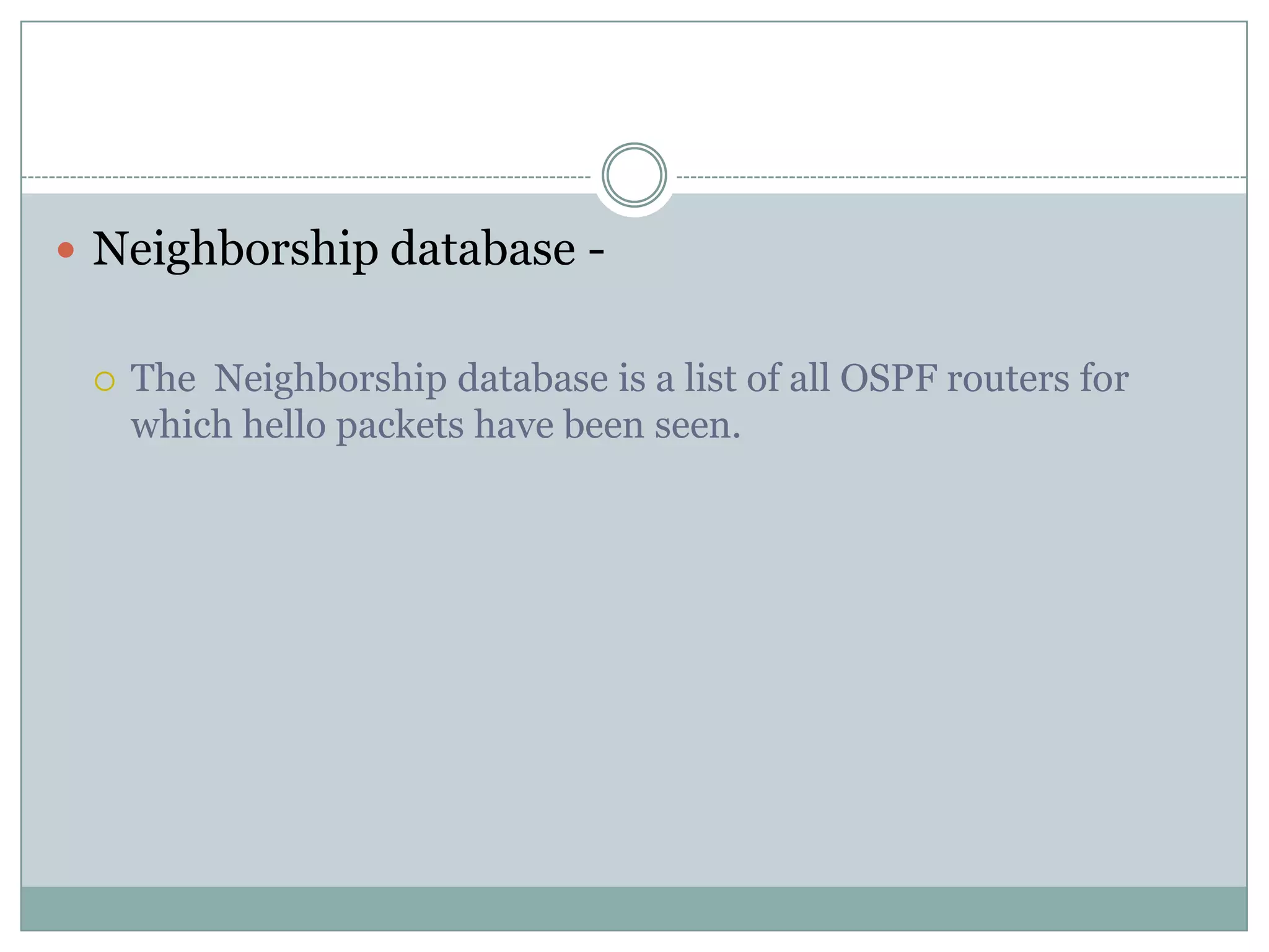  Neighborship database -
 The Neighborship database is a list of all OSPF routers for
which hello packets have been seen.
 