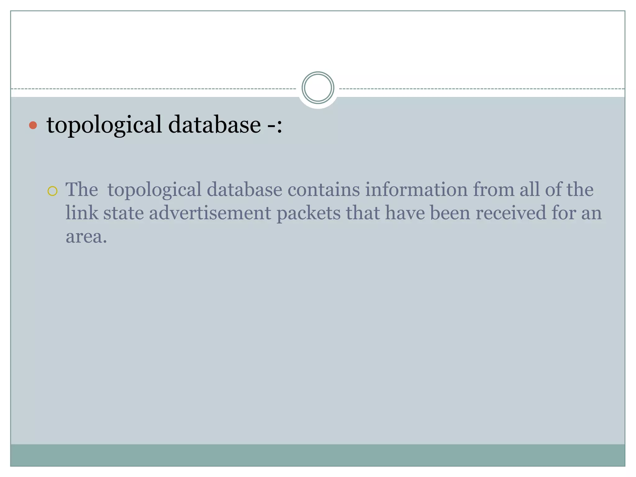 topological database -:
 The topological database contains information from all of the
link state advertisement packets that have been received for an
area.
 