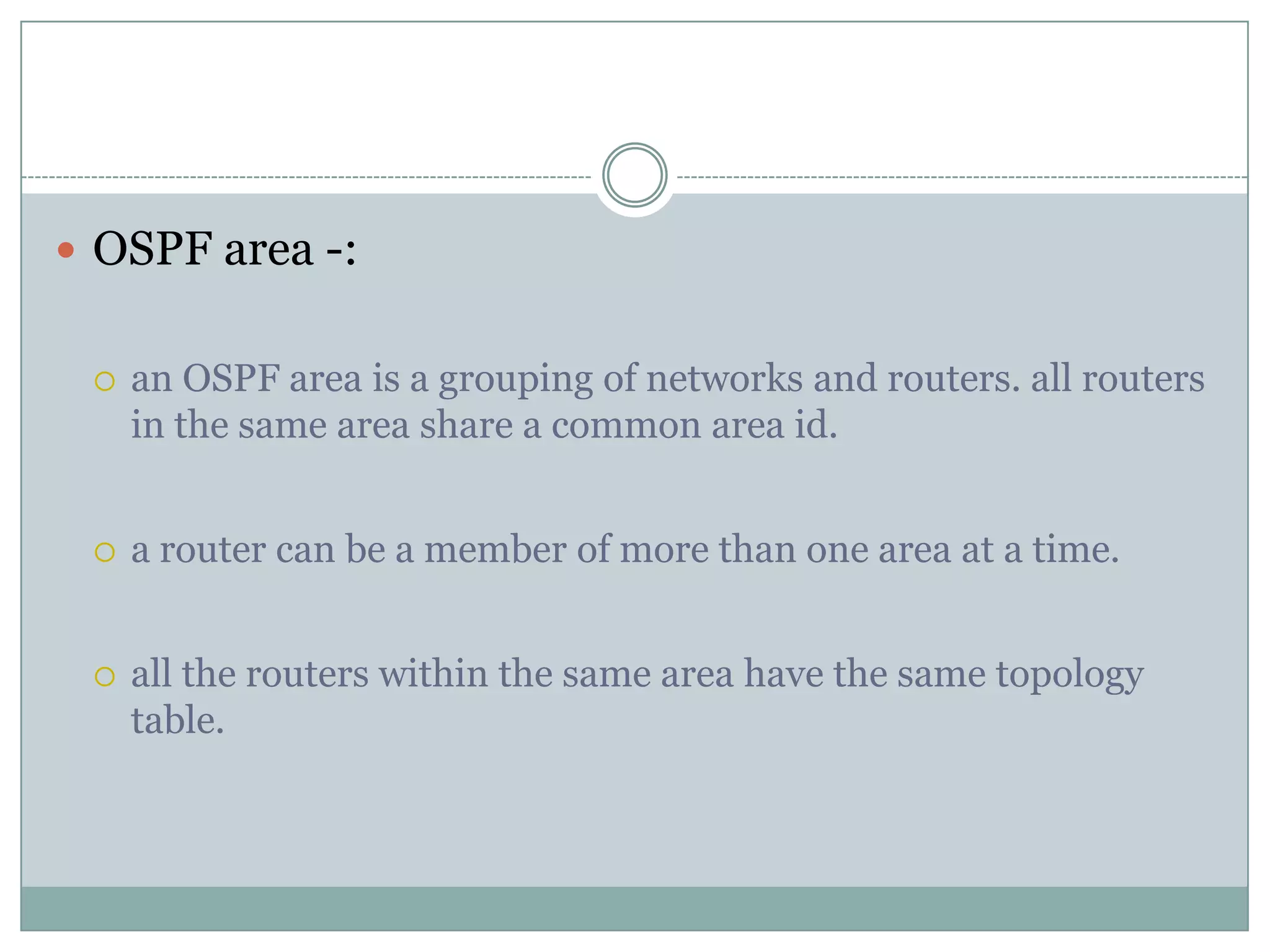  OSPF area -:
 an OSPF area is a grouping of networks and routers. all routers
in the same area share a common area id.
 a router can be a member of more than one area at a time.
 all the routers within the same area have the same topology
table.
 