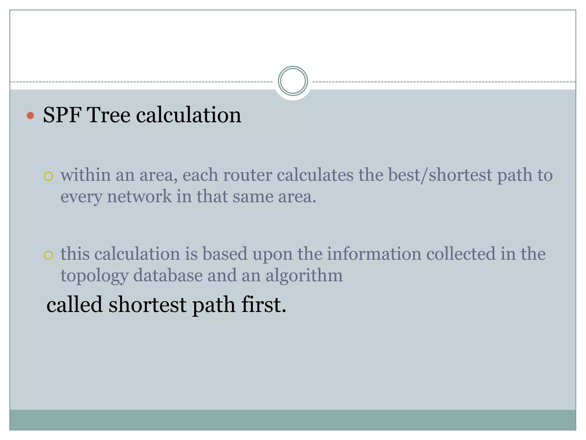  SPF Tree calculation
 within an area, each router calculates the best/shortest path to
every network in that same area.
 this calculation is based upon the information collected in the
topology database and an algorithm
called shortest path first.
 