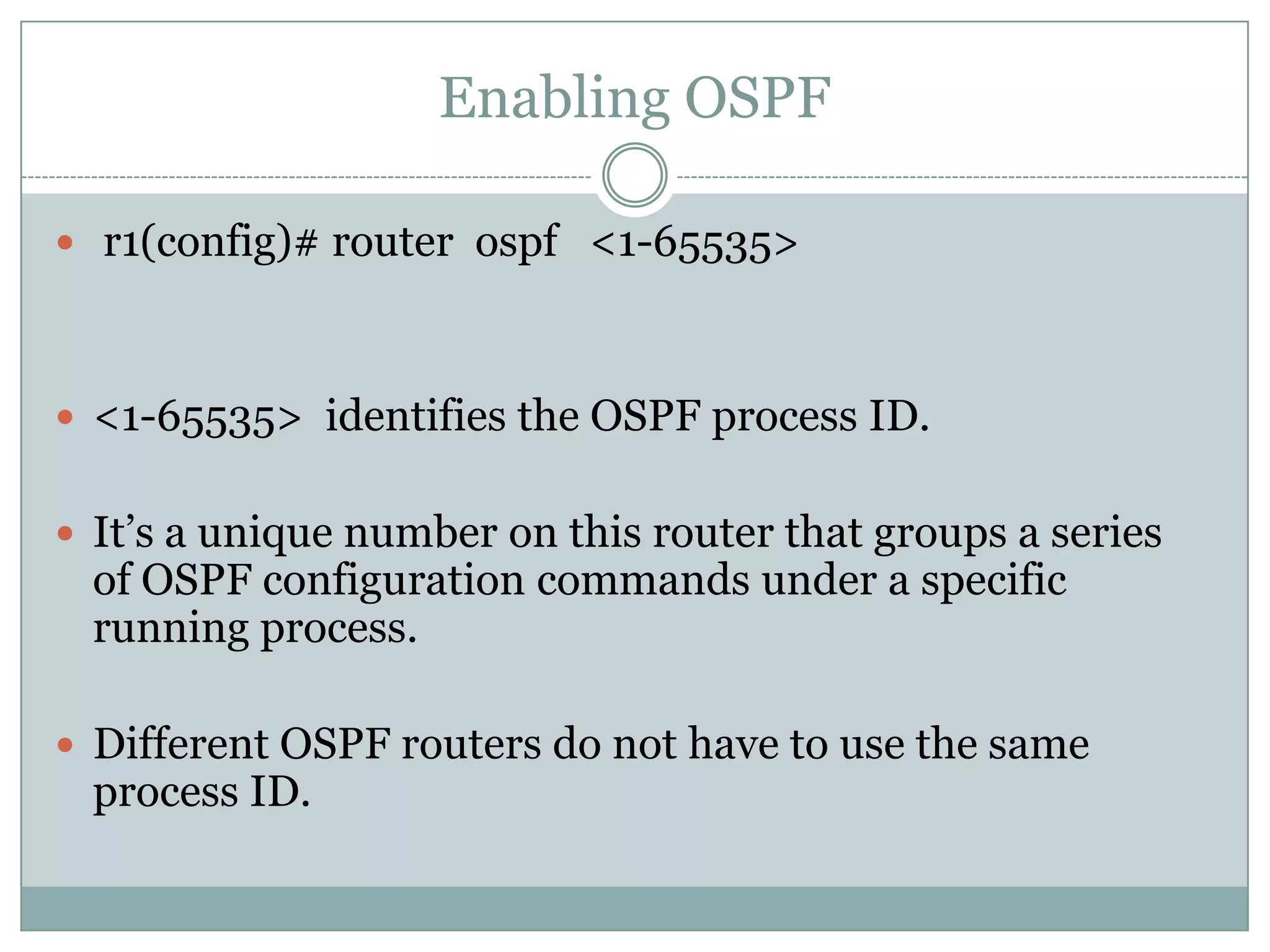 Enabling OSPF
 r1(config)# router ospf <1-65535>
 <1-65535> identifies the OSPF process ID.
 It’s a unique number on this router that groups a series
of OSPF configuration commands under a specific
running process.
 Different OSPF routers do not have to use the same
process ID.
 