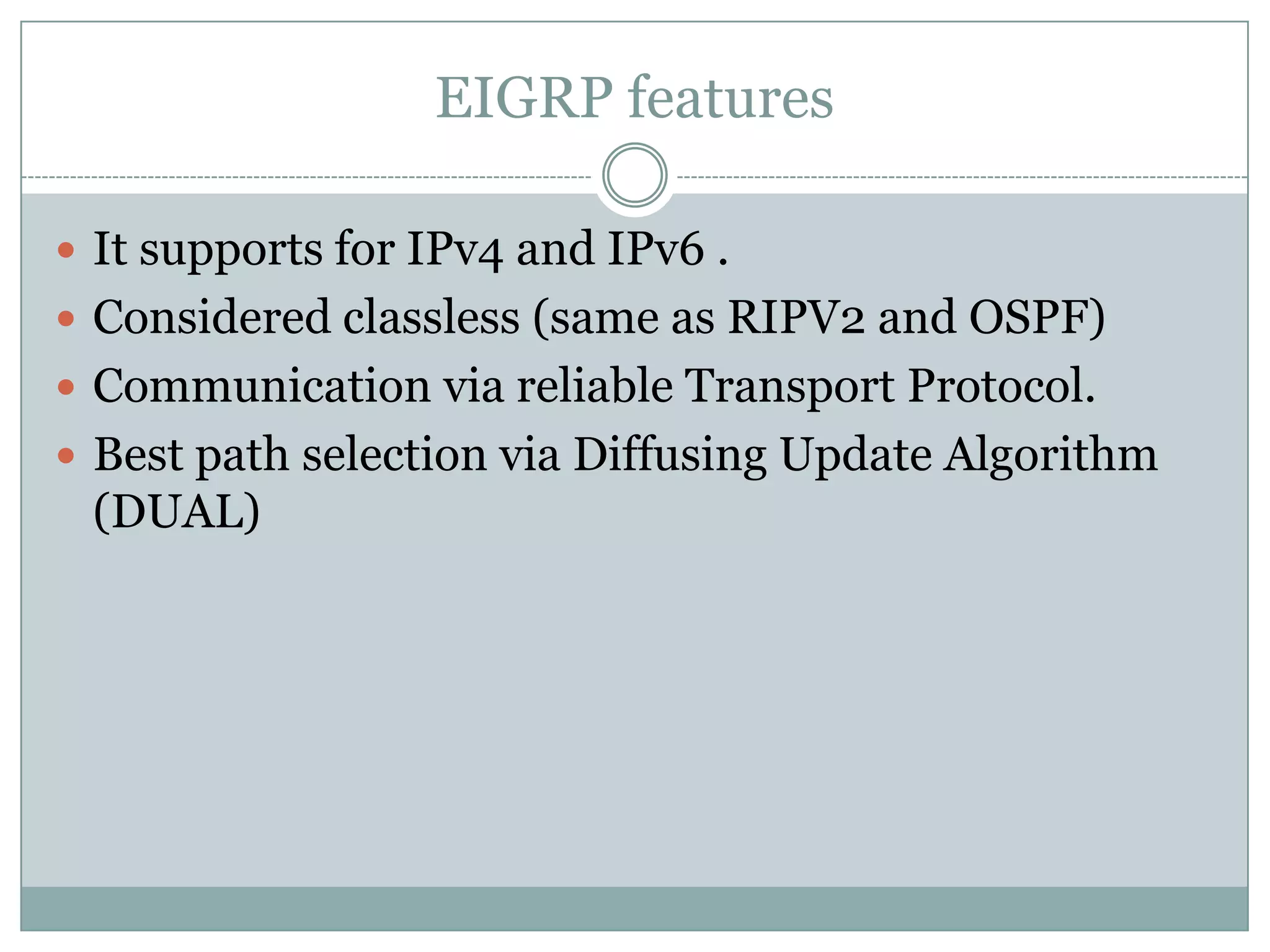 EIGRP features
 It supports for IPv4 and IPv6 .
 Considered classless (same as RIPV2 and OSPF)
 Communication via reliable Transport Protocol.
 Best path selection via Diffusing Update Algorithm
(DUAL)
 