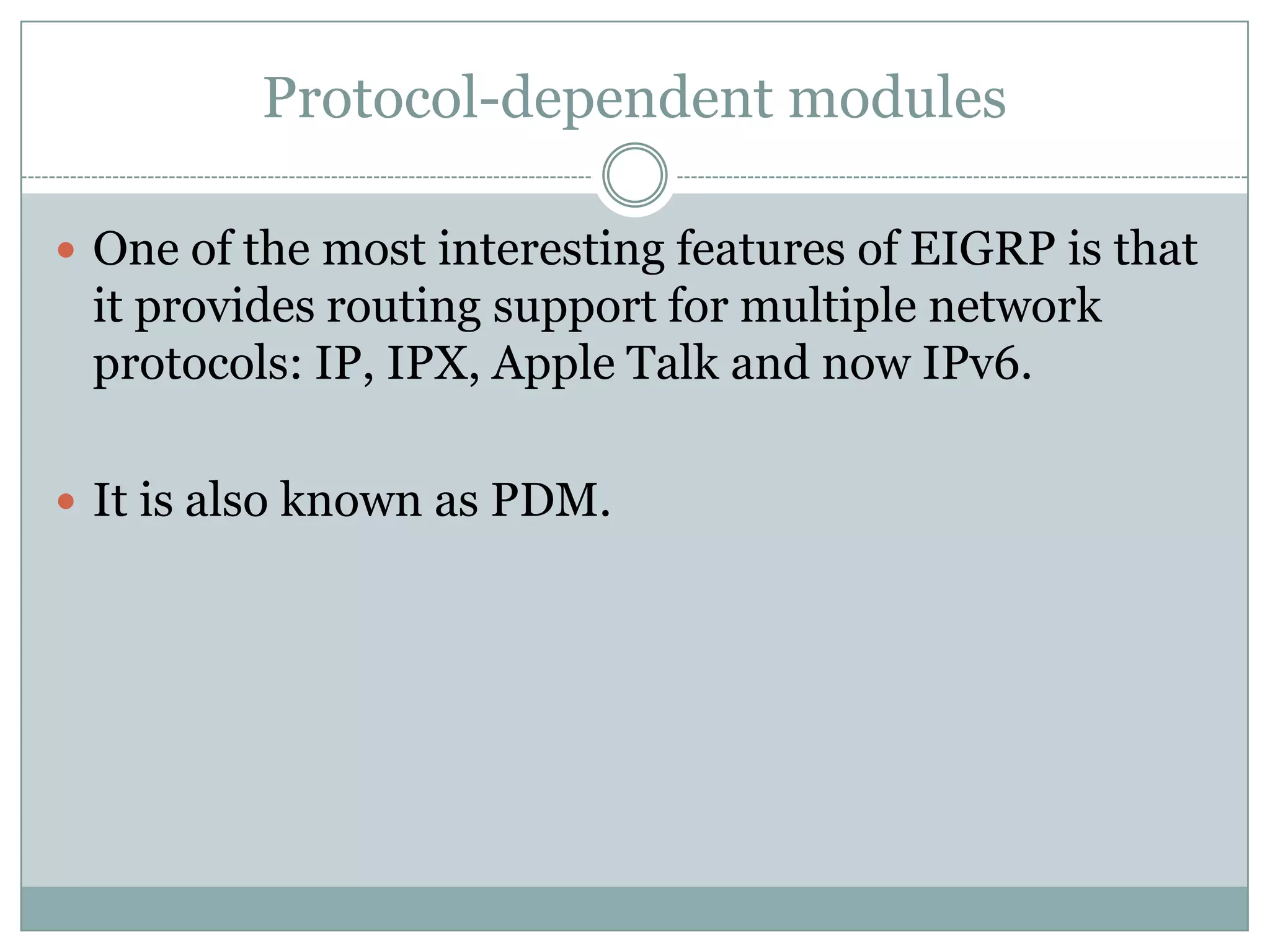 Protocol-dependent modules
 One of the most interesting features of EIGRP is that
it provides routing support for multiple network
protocols: IP, IPX, Apple Talk and now IPv6.
 It is also known as PDM.
 