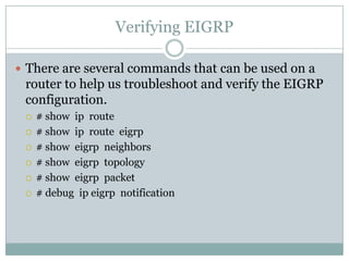 Verifying EIGRP
 There are several commands that can be used on a
router to help us troubleshoot and verify the EIGRP
configuration.
 # show ip route
 # show ip route eigrp
 # show eigrp neighbors
 # show eigrp topology
 # show eigrp packet
 # debug ip eigrp notification
 