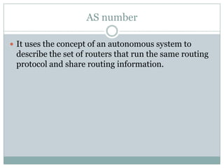 AS number
 It uses the concept of an autonomous system to
describe the set of routers that run the same routing
protocol and share routing information.
 