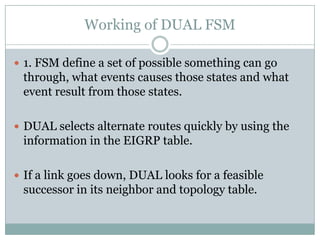 Working of DUAL FSM
 1. FSM define a set of possible something can go
through, what events causes those states and what
event result from those states.
 DUAL selects alternate routes quickly by using the
information in the EIGRP table.
 If a link goes down, DUAL looks for a feasible
successor in its neighbor and topology table.
 