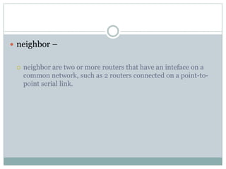  neighbor –
 neighbor are two or more routers that have an inteface on a
common network, such as 2 routers connected on a point-to-
point serial link.
 