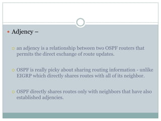  Adjency –
 an adjency is a relationship between two OSPF routers that
permits the direct exchange of route updates.
 OSPF is really picky about sharing routing information - unlike
EIGRP which directly shares routes with all of its neighbor.
 OSPF directly shares routes only with neighbors that have also
established adjencies.
 