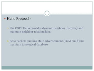  Hello Protocol -
 the OSPF Hello provides dynamic neighbor discovery and
maintain neighbor relationships.
 hello packets and link state advertiesment (LSA) build and
maintain topological database
 