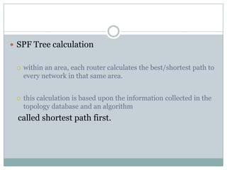  SPF Tree calculation
 within an area, each router calculates the best/shortest path to
every network in that same area.
 this calculation is based upon the information collected in the
topology database and an algorithm
called shortest path first.
 