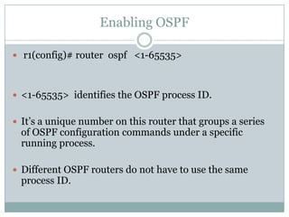 Enabling OSPF
 r1(config)# router ospf <1-65535>
 <1-65535> identifies the OSPF process ID.
 It’s a unique number on this router that groups a series
of OSPF configuration commands under a specific
running process.
 Different OSPF routers do not have to use the same
process ID.
 