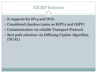 EIGRP features
 It supports for IPv4 and IPv6 .
 Considered classless (same as RIPV2 and OSPF)
 Communication via reliable Transport Protocol.
 Best path selection via Diffusing Update Algorithm
(DUAL)
 