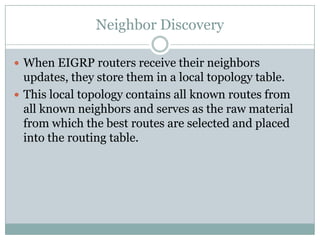 Neighbor Discovery
 When EIGRP routers receive their neighbors
updates, they store them in a local topology table.
 This local topology contains all known routes from
all known neighbors and serves as the raw material
from which the best routes are selected and placed
into the routing table.
 