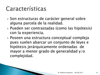  Son estructuras de carácter general sobre
alguna parcela de la realidad.
 Pueden ser contrastadas (como las hipótesis)
con la experiencia.
 Poseen una estructura conceptual compleja
pues suelen abarcar un conjunto de leyes e
hipótesis jerárquicamente ordenadas de
mayor a menor grado de generalidad y/o
complejidad.
06/08/2013Dr. Roberto Katayama 10
 