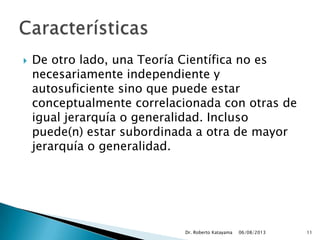  De otro lado, una Teoría Científica no es
necesariamente independiente y
autosuficiente sino que puede estar
conceptualmente correlacionada con otras de
igual jerarquía o generalidad. Incluso
puede(n) estar subordinada a otra de mayor
jerarquía o generalidad.
06/08/2013Dr. Roberto Katayama 11
 