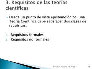  Desde un punto de vista epistemológico, una
Teoría Científica debe satisfacer dos clases de
requisitos:
1. Requisitos formales
2. Requisitos no formales
06/08/2013Dr. Roberto Katayama 13
 
