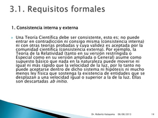 1. Consistencia interna y externa
 Una Teoría Científica debe ser consistente, esto es; no puede
entrar en contradicción ni consigo misma (consistencia interna)
ni con otras teorías probadas y cuya validez es aceptada por la
comunidad científica (consistencia externa). Por ejemplo, la
Teoría de la Relatividad (tanto en su versión restringida o
Especial como en su versión ampliada o General) asume como
supuesto básico que nada en la naturaleza puede moverse ni
igual ni más rápido que la velocidad de la luz, por lo tanto no
puede aceptarse dentro de dicho sistema ni hipótesis ni mucho
menos ley física que sostenga la existencia de entidades que se
desplazan a una velocidad igual o superior a la de la luz. Ellas
son descartadas ab initio.
06/08/2013Dr. Roberto Katayama 14
 