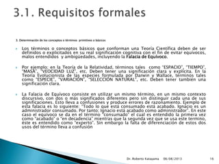 3. Determinación de los conceptos o términos primitivos o básicos
 Los términos o conceptos básicos que conforman una Teoría Científica deben de ser
definidos o explicitados en su real significación cognitiva con el fin de evitar equívocos,
malos entendidos y ambigüedades, incluyendo la Falacia de Equívoco.
 Por ejemplo; en la Teoría de la Relatividad, términos tales como “ESPACIO”, “TIEMPO”,
“MASA”, “VEOCIDAD LUZ”, etc. Deben tener una significación clara y explícita. En la
Teoría Evolucionista de las especies formulada por Darwin y Wallace, términos tales
como “ESPECIE”, “VARIACIÓN”, “SELECCIÓN NATURAL”, etc. Deben tener también una
significación clara.
 La Falacia de Equívoco consiste en utilizar un mismo término, en un mismo contexto
discursivo, con dos o más significados diferentes pero sin distinguir cada una de sus
significaciones. Esto lleva a confusiones y produce errores de razonamiento. Ejemplo de
esta falacia es lo siguiente: “Todo lo que está consumado está acabado. Ignacio es un
administrador consumado. Por tanto; Ignacio está acabado como administrador”. En este
caso el equívoco se da en el término “consumado” el cual es entendido la primera vez
como “acabado” o “en decadencia” mientras que la segunda vez que se usa este termino,
éste es entendido como “experto”. Sin embargo la falta de diferenciación de estos dos
usos del término lleva a confusión
06/08/2013Dr. Roberto Katayama 16
 