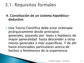 4. Constitución de un sistema hipotético-
deductivo
 Una Teoría Científica debe estar ordenada
jerárquicamente desde principios
generales, pasando por leyes e hipótesis de
mayor generalidad hasta descender a otras
menos generales o más específicas. Y de ahí
hasta enunciados particulares acerca de
hechos o fenómenos de la experiencia.
06/08/2013Dr. Roberto Katayama 17
 