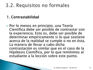 1. Contrastabilidad
 Por lo menos en principio, una Teoría
Científica debe ser posible de contrastar con
la experiencia. Esto es, debe ser posible de
determinar empíricamente si lo que sostiene
acerca de la realidad se cumple o no en ésta.
La manera de llevar a cabo dicha
contrastación es similar que en el caso de la
Hipótesis Científica, por lo que remitimos al
estudiante a la lección sobre este punto.
06/08/2013Dr. Roberto Katayama 18
 