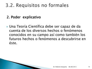 2. Poder explicativo
 Una Teoría Científica debe ser capaz de da
cuenta de los diversos hechos o fenómenos
conocidos en su campo así como también los
futuros hechos o fenómenos a descubrirse en
éste.
06/08/2013Dr. Roberto Katayama 19
 