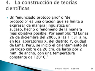  Un “enunciado protocolario” o “de
protocolo” es una oración que se limita a
expresar de manera lingüística un
suceso, hecho o fenómeno de la manera
más objetiva posible. Por ejemplo: “El Lunes
26 de diciembre del 2005, a las 11:31 a.m.
en los laboratorios X, del distrito Y, ciudad
de Lima, Perú, se inició el calentamiento de
un trozo cobre de 20 cm. de largo por 2
mm. de ancho, con una temperatura
constante de 120° C.”
06/08/2013Dr. Roberto Katayama 22
 